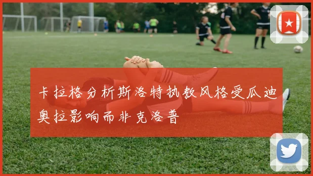 卡拉格分析斯洛特执教风格受瓜迪奥拉影响而非克洛普