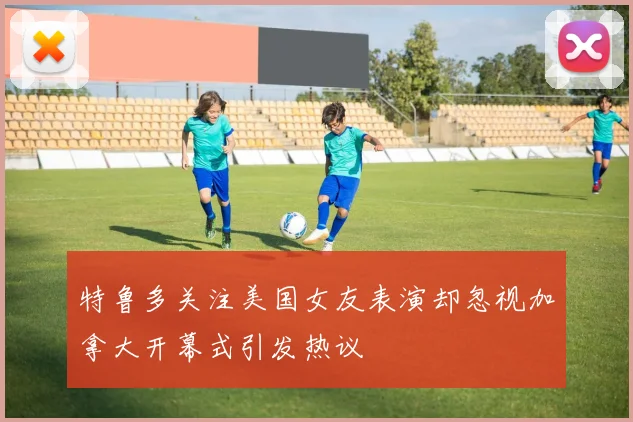 特鲁多关注美国女友表演却忽视加拿大开幕式引发热议