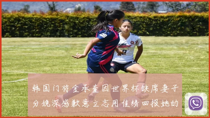韩国门将金承奎因世界杯缺席妻子分娩深感歉意立志用佳绩回报她的支持
