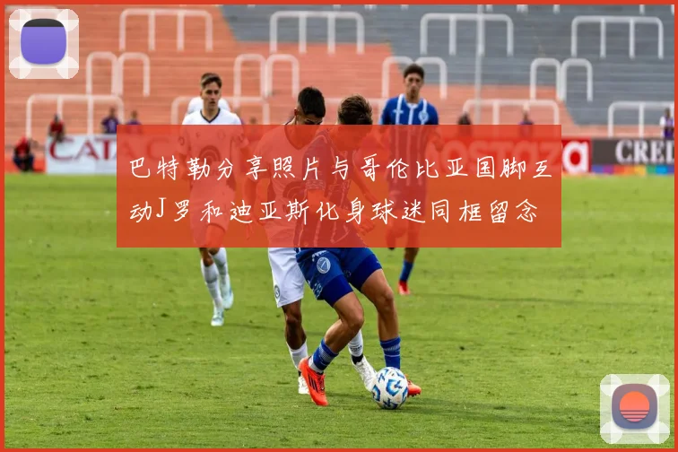 巴特勒分享照片与哥伦比亚国脚互动J罗和迪亚斯化身球迷同框留念