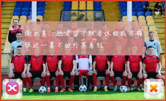 谢尔基：胜者留守败者休假我将确保这一幕不被外界看到