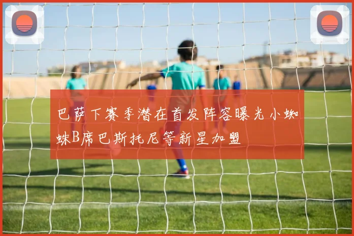 巴萨下赛季潜在首发阵容曝光小蜘蛛B席巴斯托尼等新星加盟