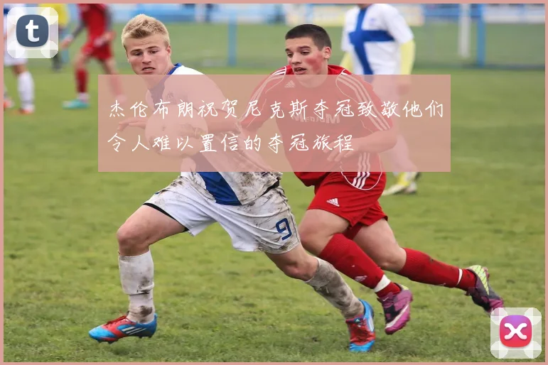 杰伦布朗祝贺尼克斯夺冠致敬他们令人难以置信的夺冠旅程