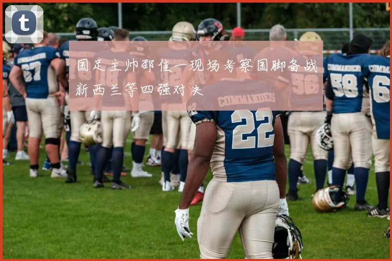 国足主帅邵佳一现场考察国脚备战新西兰等四强对决