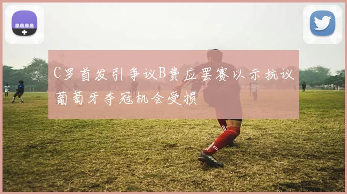 C罗首发引争议B费应罢赛以示抗议葡萄牙夺冠机会受损