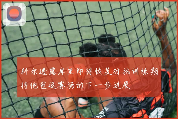 科尔透露库里即将恢复对抗训练期待他重返赛场的下一步进展