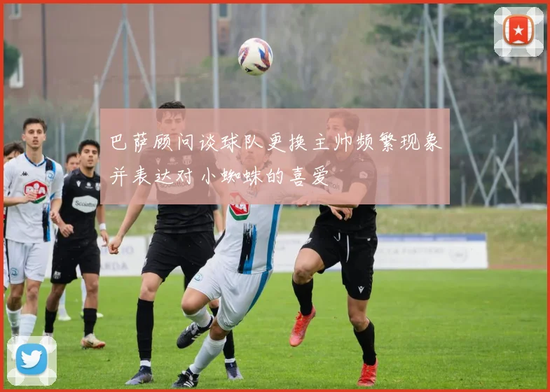 巴萨顾问谈球队更换主帅频繁现象并表达对小蜘蛛的喜爱