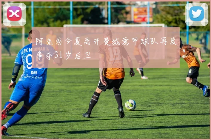 阿克或今夏离开曼城意甲球队再度争夺31岁后卫