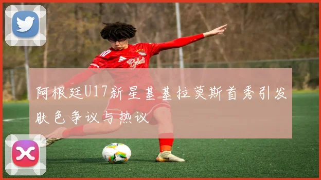 阿根廷U17新星基基拉莫斯首秀引发肤色争议与热议