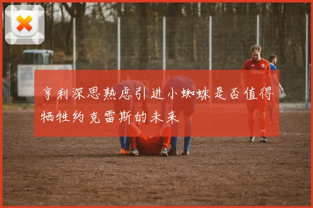 亨利深思熟虑引进小蜘蛛是否值得牺牲约克雷斯的未来