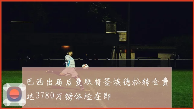 巴西出局后曼联将签埃德松转会费达3780万镑体检在即
