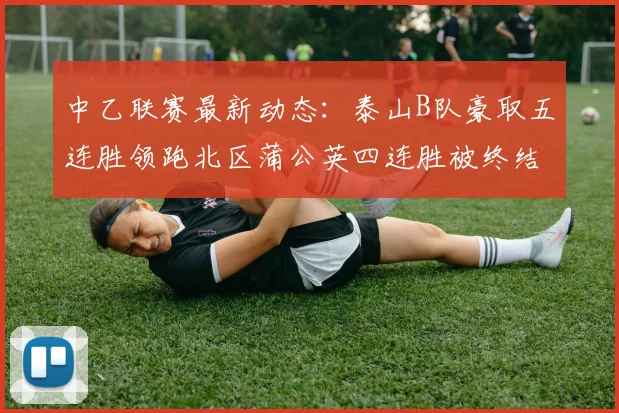 中乙联赛最新动态：泰山B队豪取五连胜领跑北区蒲公英四连胜被终结