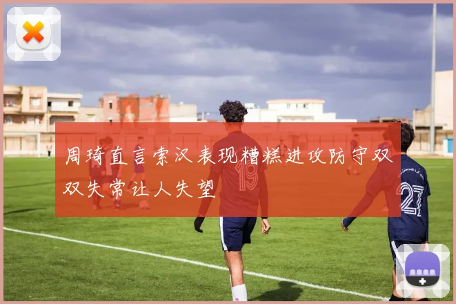 周琦直言索汉表现糟糕进攻防守双双失常让人失望