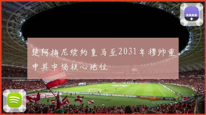 楚阿梅尼续约皇马至2031年穆帅重申其中场核心地位