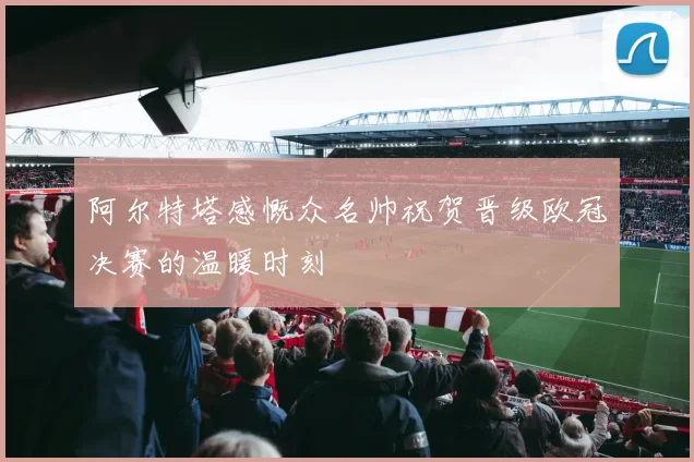 阿尔特塔感慨众名帅祝贺晋级欧冠决赛的温暖时刻