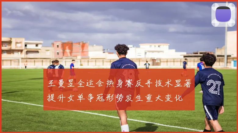 王曼昱全运会热身赛反手技术显著提升女单争冠形势发生重大变化