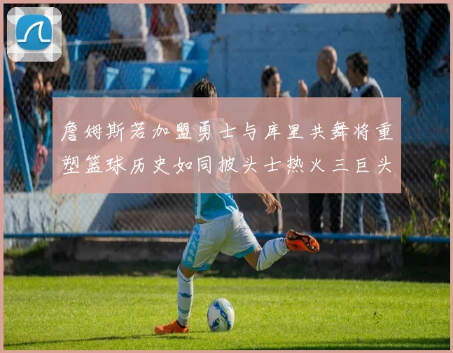 詹姆斯若加盟勇士与库里共舞将重塑篮球历史如同披头士热火三巨头再现