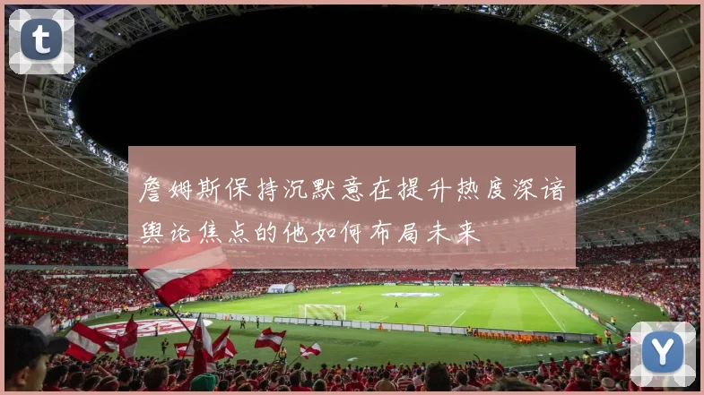詹姆斯保持沉默意在提升热度深谙舆论焦点的他如何布局未来