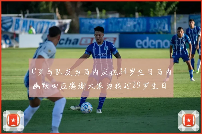 C罗与队友为马内庆祝34岁生日马内幽默回应感谢大家为我过29岁生日