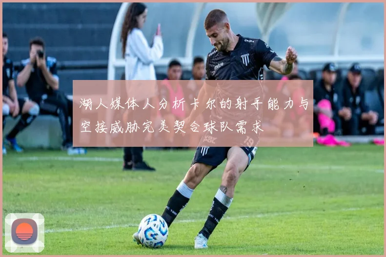 湖人媒体人分析卡尔的射手能力与空接威胁完美契合球队需求