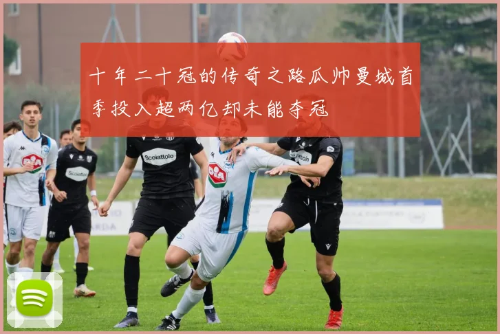 十年二十冠的传奇之路瓜帅曼城首季投入超两亿却未能夺冠