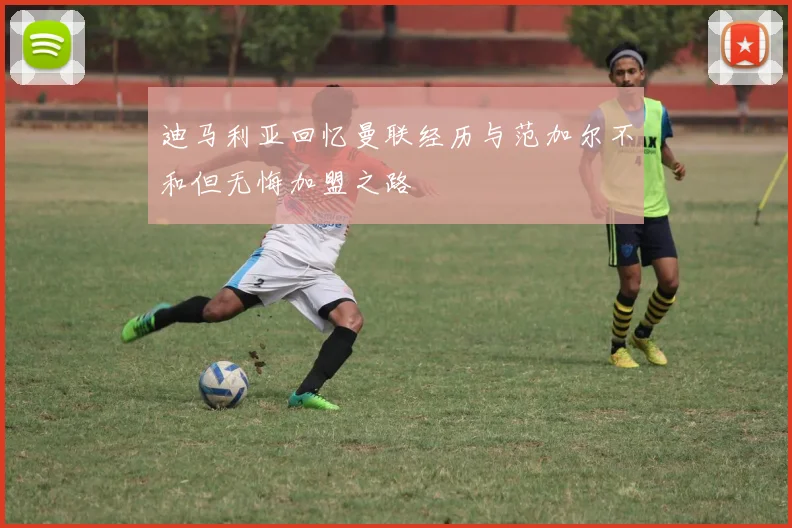 迪马利亚回忆曼联经历与范加尔不和但无悔加盟之路