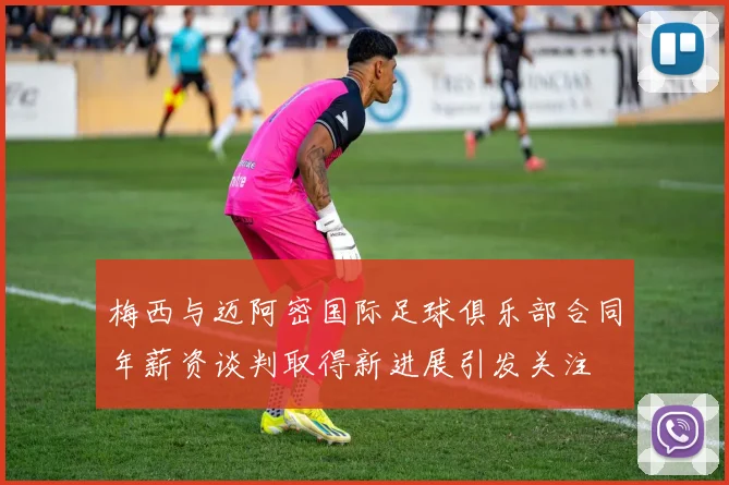梅西与迈阿密国际足球俱乐部合同年薪资谈判取得新进展引发关注