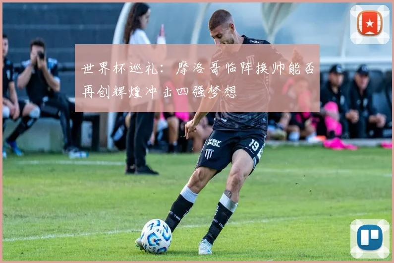 世界杯巡礼：摩洛哥临阵换帅能否再创辉煌冲击四强梦想