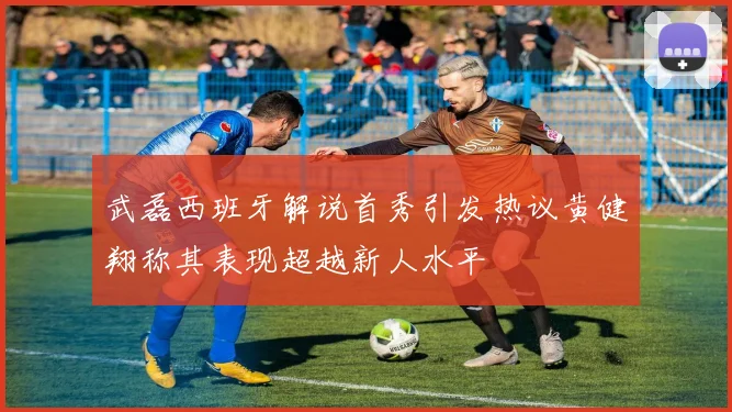 武磊西班牙解说首秀引发热议黄健翔称其表现超越新人水平