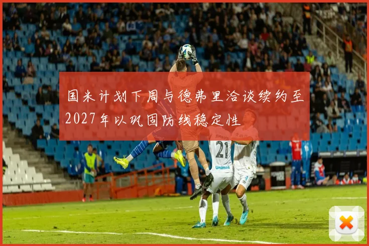 国米计划下周与德弗里洽谈续约至2027年以巩固防线稳定性