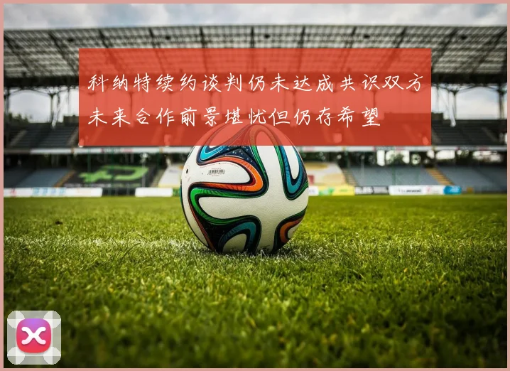 科纳特续约谈判仍未达成共识双方未来合作前景堪忧但仍存希望