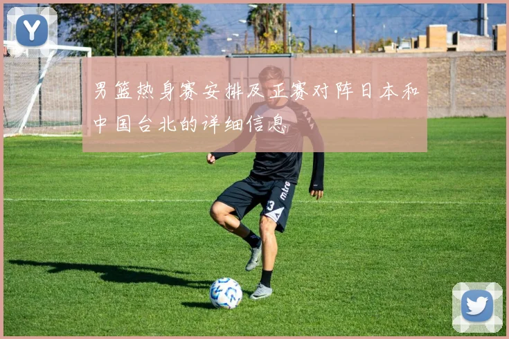 男篮热身赛安排及正赛对阵日本和中国台北的详细信息
