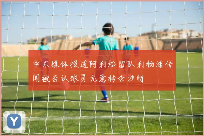 中东媒体报道阿利松留队利物浦传闻被否认球员无意转会沙特