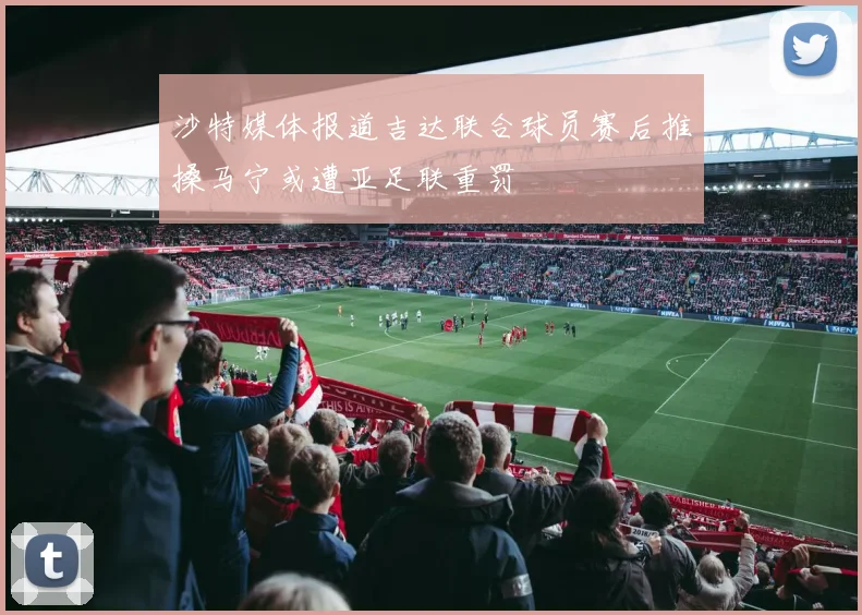 沙特媒体报道吉达联合球员赛后推搡马宁或遭亚足联重罚