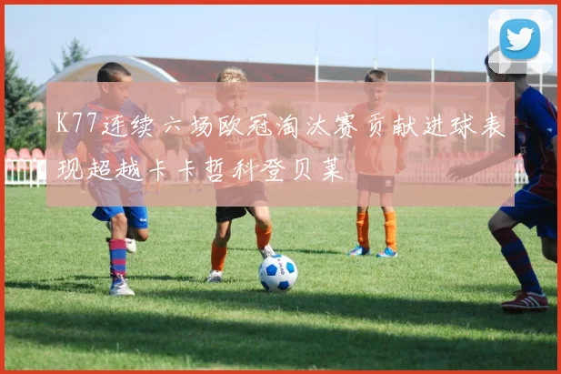 K77连续六场欧冠淘汰赛贡献进球表现超越卡卡哲科登贝莱